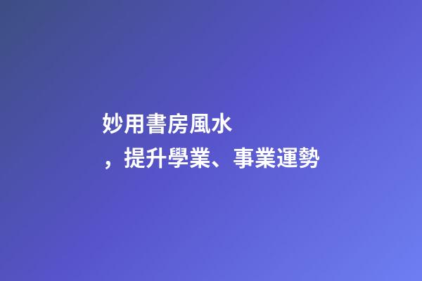 妙用書房風水，提升學業、事業運勢